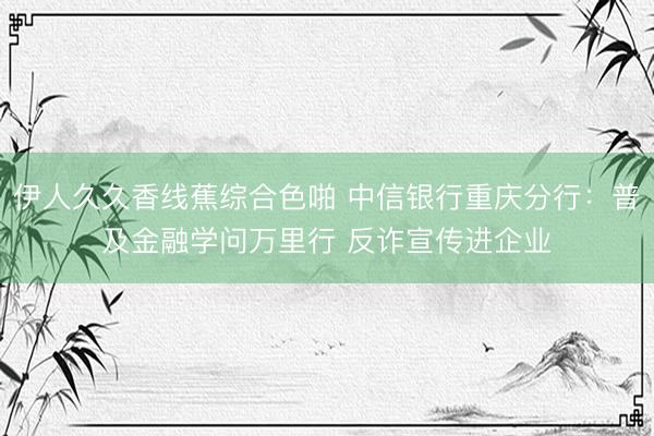 伊人久久香线蕉综合色啪 中信银行重庆分行：普及金融学问万里行 反诈宣传进企业