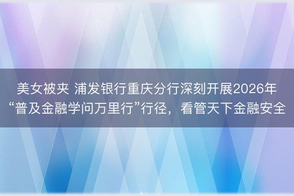 美女被夹 浦发银行重庆分行深刻开展2026年“普及金融学问万里行”行径，看管天下金融安全