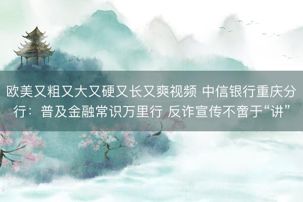 欧美又粗又大又硬又长又爽视频 中信银行重庆分行：普及金融常识万里行 反诈宣传不啻于“讲”