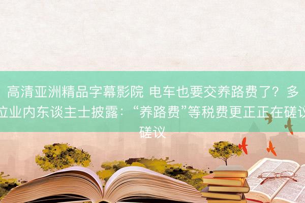 高清亚洲精品字幕影院 电车也要交养路费了？多位业内东谈主士披露：“养路费”等税费更正正在磋议