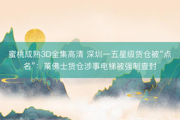 蜜桃成熟3D全集高清 深圳一五星级货仓被“点名”：莱佛士货仓涉事电梯被强制查封
