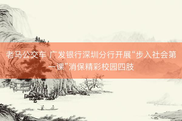 老马公交车 广发银行深圳分行开展“步入社会第一课”消保精彩校园四肢