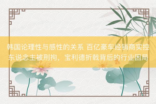 韩国论理性与感性的关系 百亿豪车经销商实控东说念主被刑拘，宝利德折戟背后的行业困局