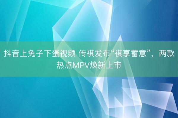 抖音上兔子下蛋视频 传祺发布“祺享蓄意”，两款热点MPV焕新上市