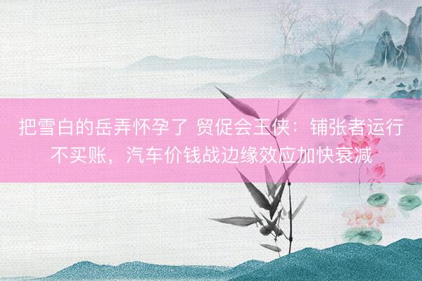 把雪白的岳弄怀孕了 贸促会王侠：铺张者运行不买账，汽车价钱战边缘效应加快衰减