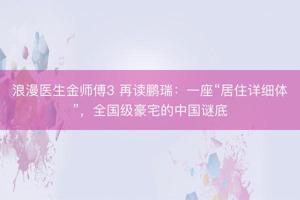 浪漫医生金师傅3 再读鹏瑞：一座“居住详细体”，全国级豪宅的中国谜底