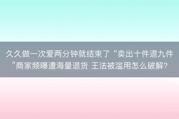 久久做一次爱两分钟就结束了 “卖出十件退九件”商家频曝遭海量退货 王法被滥用怎么破解？
