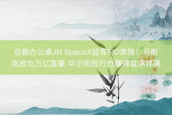 总裁办公桌JN SpaceX超等IPO肃除!马斯克成为万亿富豪 华尔街投行也赚得盆满钵满