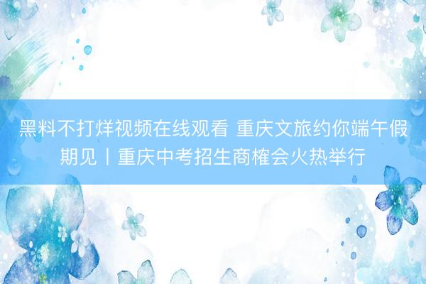黑料不打烊视频在线观看 重庆文旅约你端午假期见丨重庆中考招生商榷会火热举行