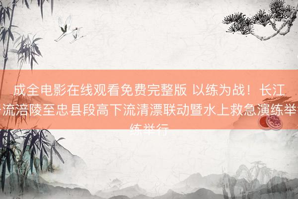 成全电影在线观看免费完整版 以练为战！长江干流涪陵至忠县段高下流清漂联动暨水上救急演练举行