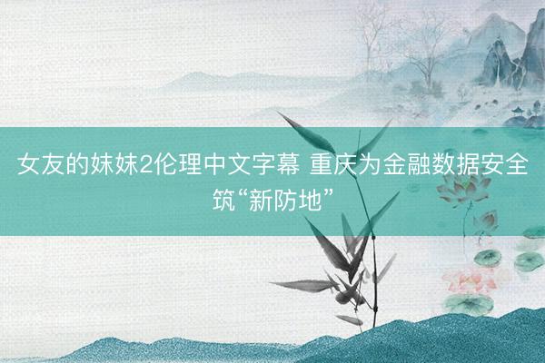 女友的妺妺2伦理中文字幕 重庆为金融数据安全筑“新防地”