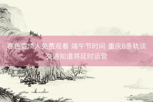 春色寄情人免费观看 端午节时间 重庆8条轨谈交通知道将延时运营