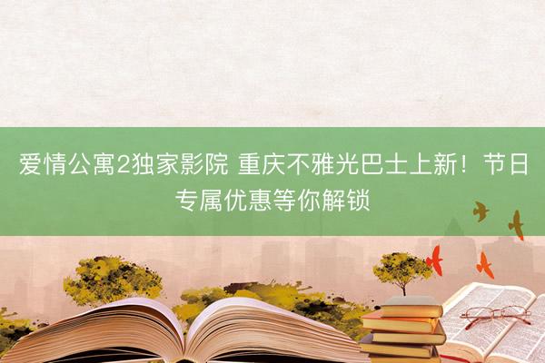 爱情公寓2独家影院 重庆不雅光巴士上新！节日专属优惠等你解锁