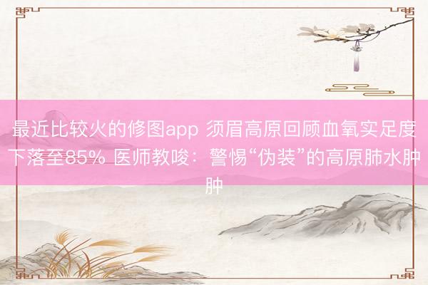 最近比较火的修图app 须眉高原回顾血氧实足度下落至85% 医师教唆：警惕“伪装”的高原肺水肿