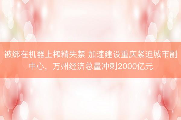 被绑在机器上榨精失禁 加速建设重庆紧迫城市副中心，万州经济总量冲刺2000亿元