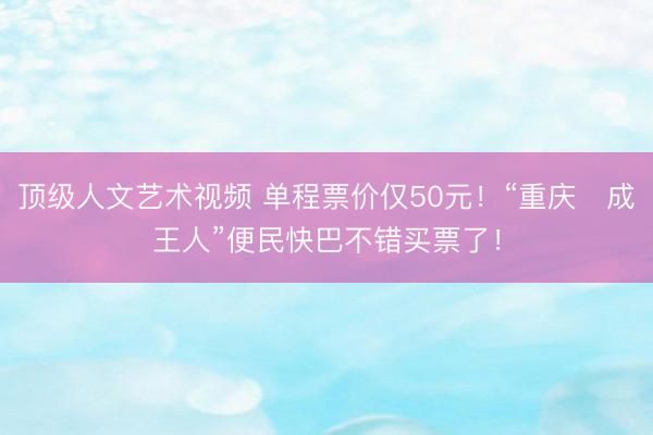 顶级人文艺术视频 单程票价仅50元！“重庆⇋成王人”便民快巴不错买票了！