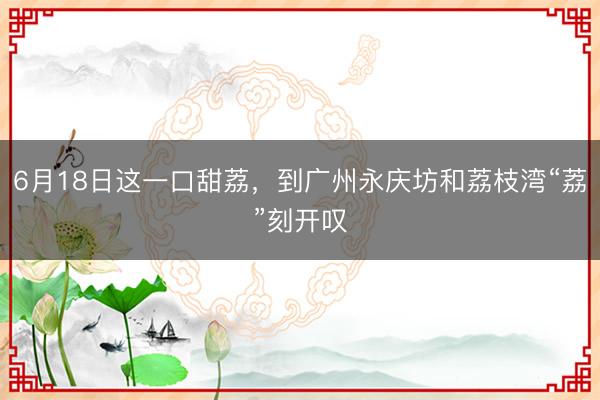 6月18日这一口甜荔，到广州永庆坊和荔枝湾“荔”刻开叹