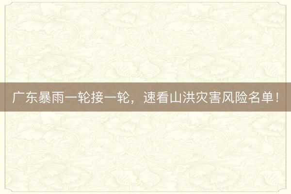 广东暴雨一轮接一轮，速看山洪灾害风险名单！