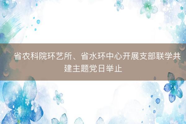 ​省农科院环艺所、省水环中心开展支部联学共建主题党日举止