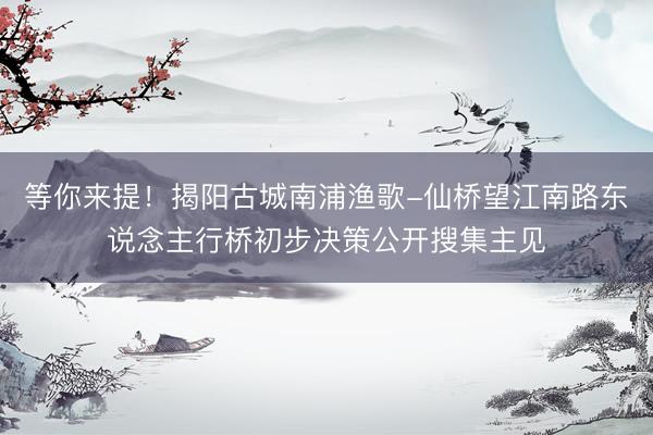 等你来提！揭阳古城南浦渔歌-仙桥望江南路东说念主行桥初步决策公开搜集主见