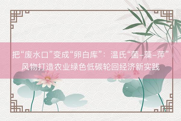 把“废水口”变成“卵白库”：温氏“菌-藻-萍”风物打造农业绿色低碳轮回经济新实践