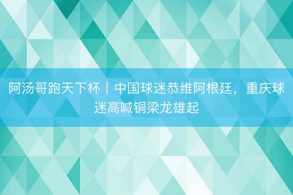 阿汤哥跑天下杯｜中国球迷恭维阿根廷，重庆球迷高喊铜梁龙雄起