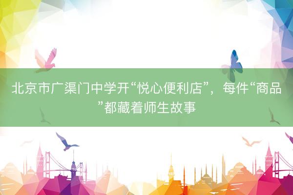 北京市广渠门中学开“悦心便利店”，每件“商品”都藏着师生故事