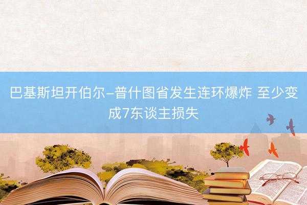巴基斯坦开伯尔-普什图省发生连环爆炸 至少变成7东谈主损失
