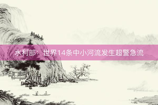 水利部：世界14条中小河流发生超警急流