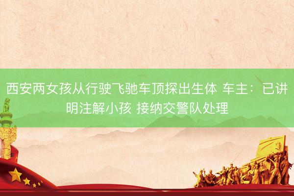 西安两女孩从行驶飞驰车顶探出生体 车主：已讲明注解小孩 接纳交警队处理