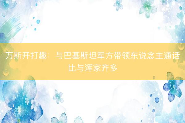 万斯开打趣：与巴基斯坦军方带领东说念主通话比与浑家齐多