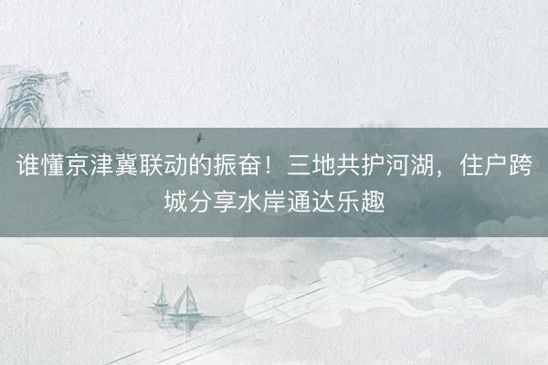 谁懂京津冀联动的振奋！三地共护河湖，住户跨城分享水岸通达乐趣