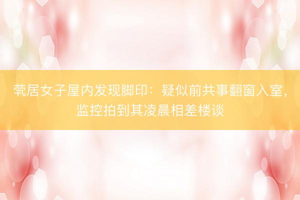 茕居女子屋内发现脚印：疑似前共事翻窗入室，监控拍到其凌晨相差楼谈